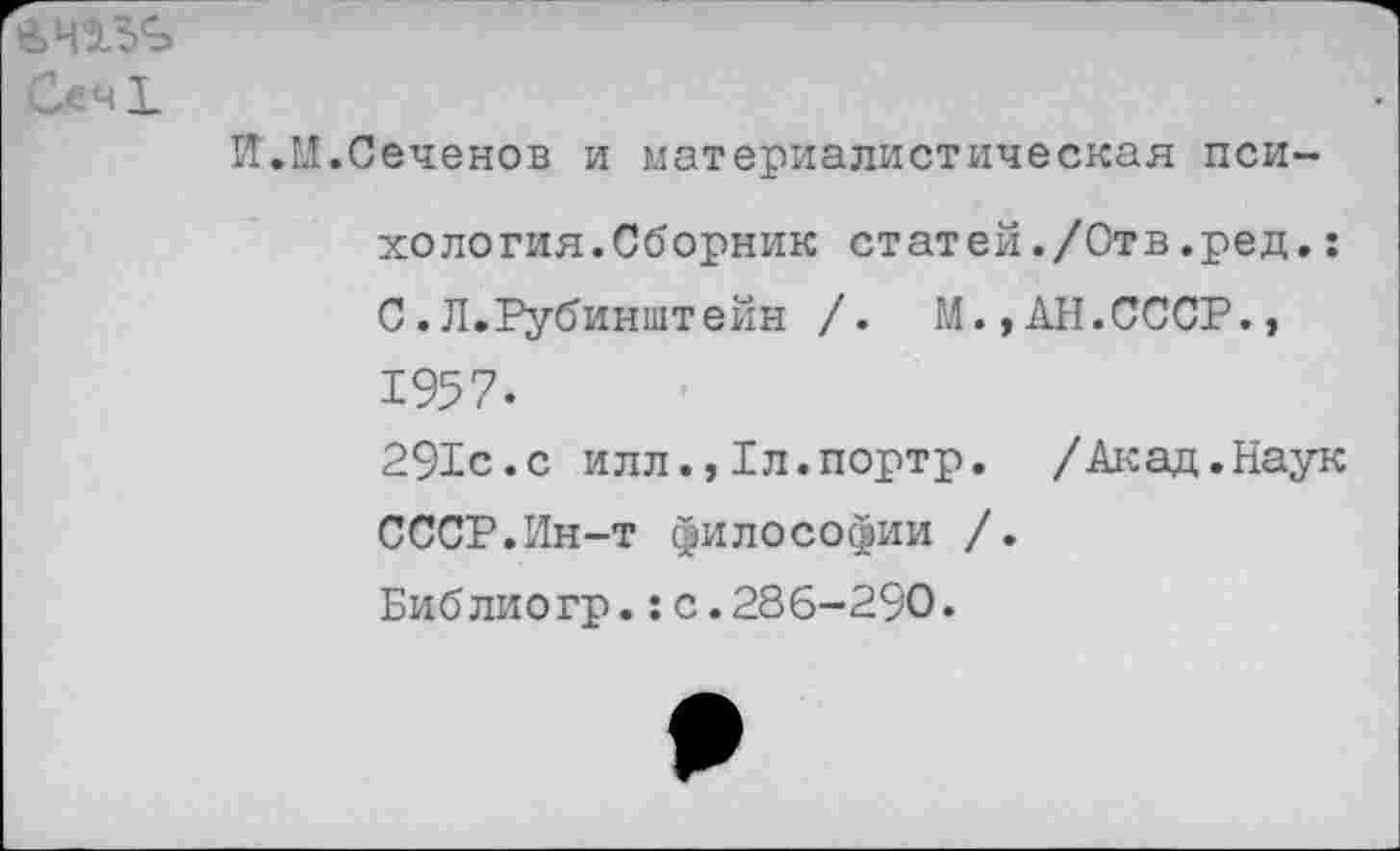 ﻿Сеч!
II.И.Сеченов и материалистическая психология.Сборник статей./Отв.ред.: С.Л.Рубинштейн /. М.,АН.СССР., 1957-
291с.с илл.,1л.портр. /Акад.Наук СССР.Ин-т философии /.
Библиогр.:с.286-290.